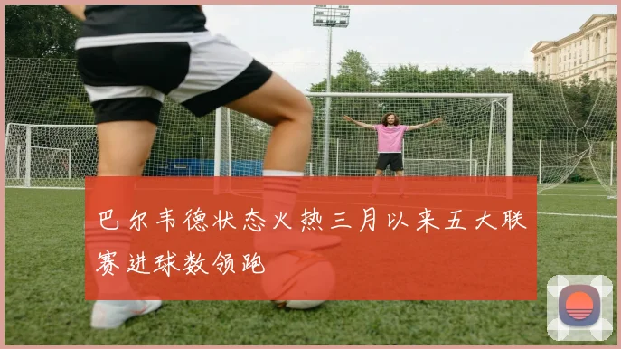 巴尔韦德状态火热三月以来五大联赛进球数领跑