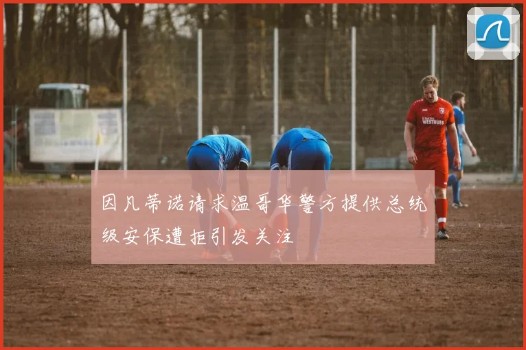 因凡蒂诺请求温哥华警方提供总统级安保遭拒引发关注