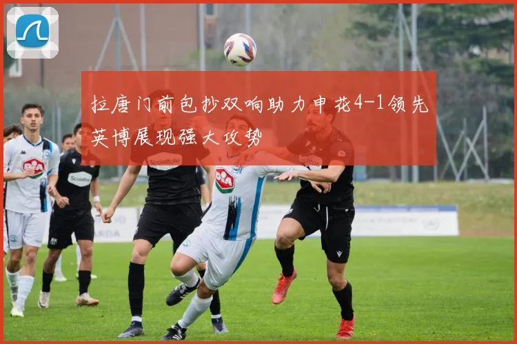 拉唐门前包抄双响助力申花4-1领先英博展现强大攻势