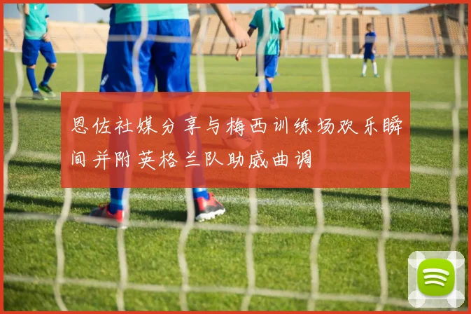 恩佐社媒分享与梅西训练场欢乐瞬间并附英格兰队助威曲调