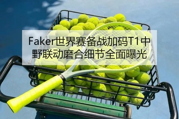 Faker世界赛备战加码T1中野联动磨合细节全面曝光