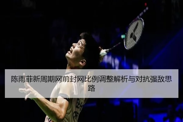 陈雨菲新周期网前封网比例调整解析与对抗强敌思路