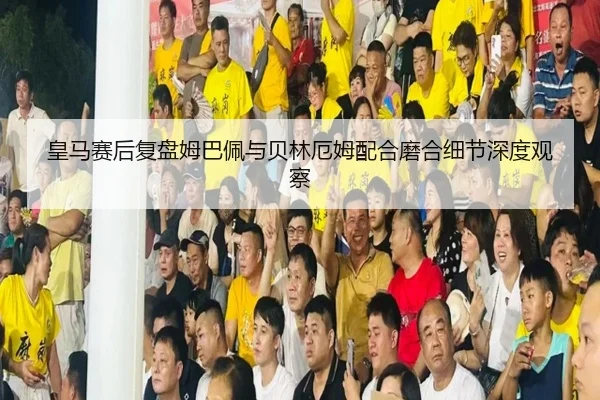 皇马赛后复盘姆巴佩与贝林厄姆配合磨合细节深度观察